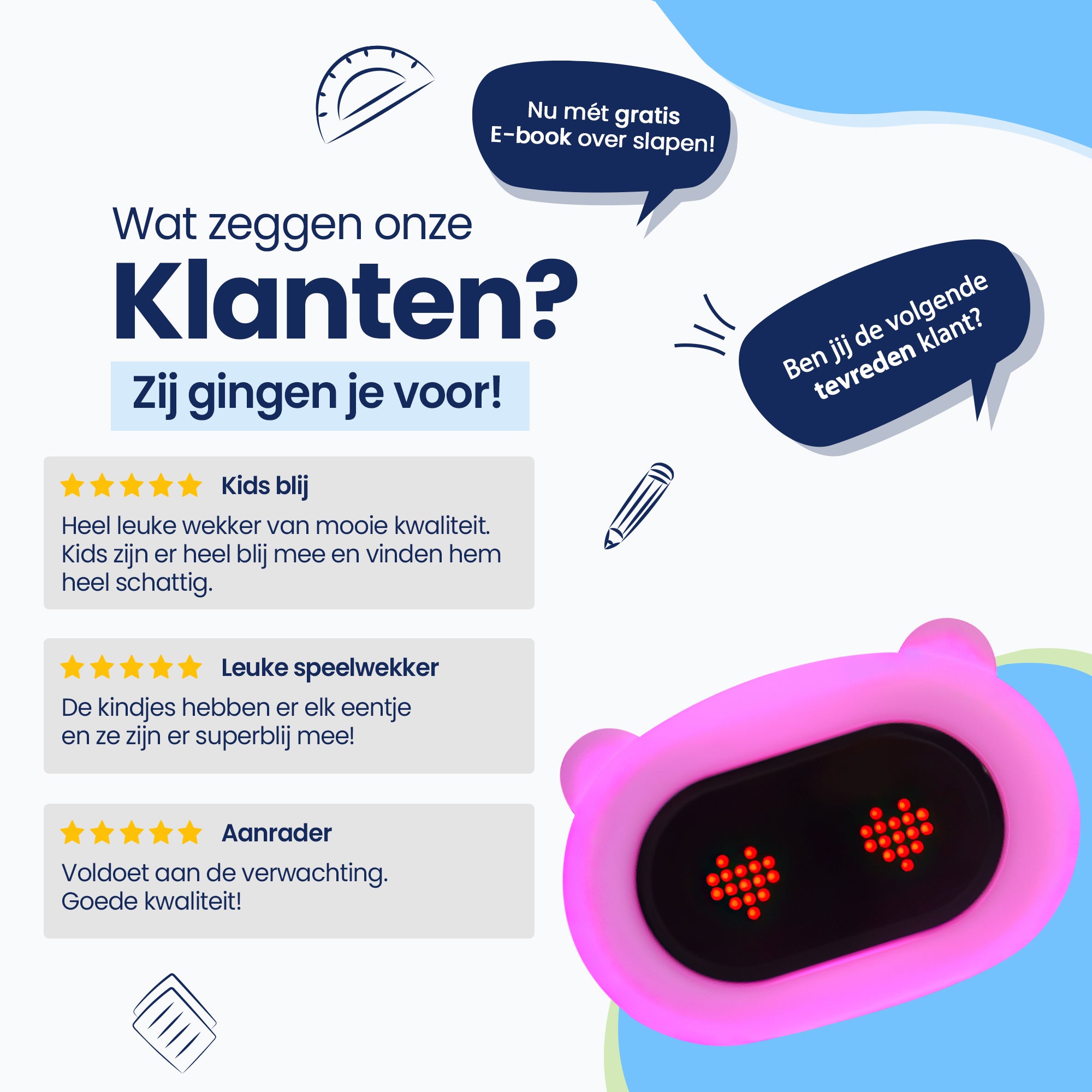Wat zeggen onze klanten? Zij gingen je voor! Kids blij - Heel leuke wekker van mooie kwaliteit - Kids zijn er heel blij mee en vinden hem heel schattig - Ben jij onze volgende tevreden klant?